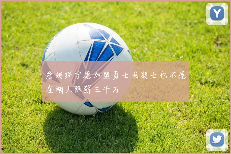 詹姆斯宁愿加盟勇士或骑士也不愿在湖人降薪三千万
