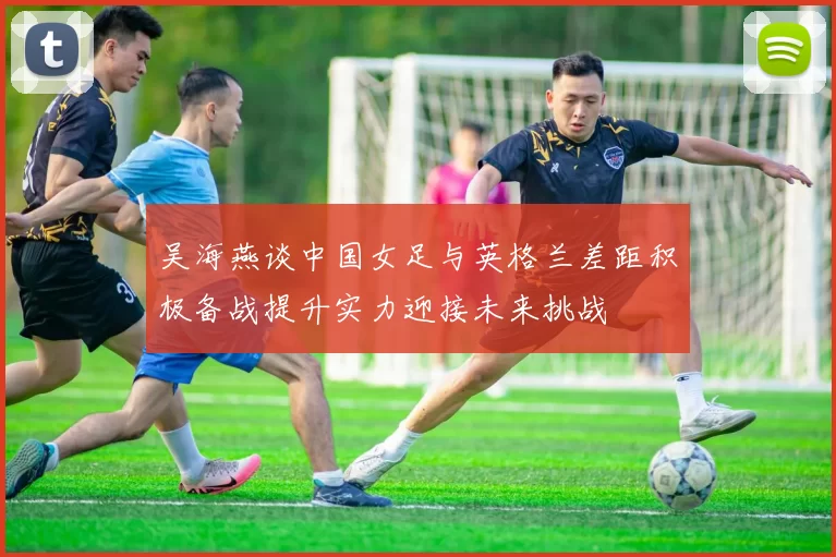吴海燕谈中国女足与英格兰差距积极备战提升实力迎接未来挑战