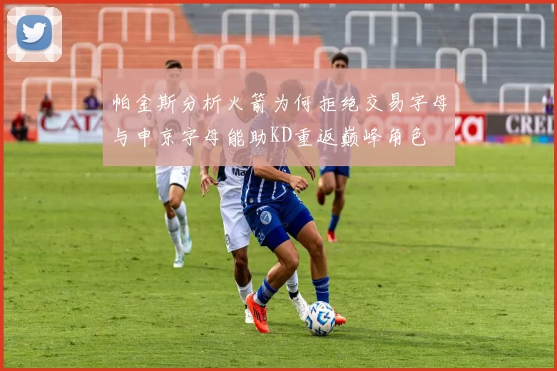帕金斯分析火箭为何拒绝交易字母与申京字母能助KD重返巅峰角色