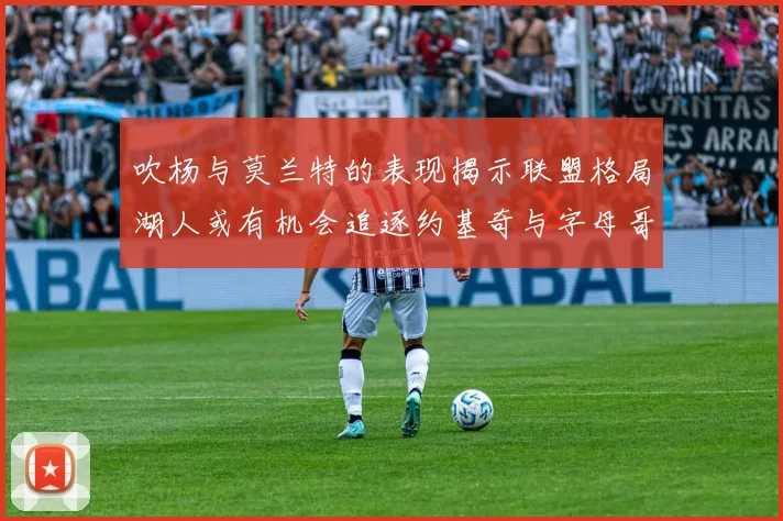 吹杨与莫兰特的表现揭示联盟格局湖人或有机会追逐约基奇与字母哥