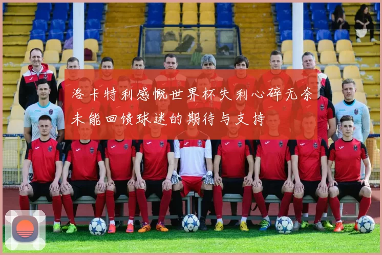 洛卡特利感慨世界杯失利心碎无奈未能回馈球迷的期待与支持