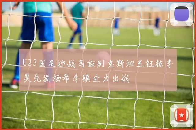 U23国足迎战乌兹别克斯坦王钰栋李昊先发杨希李镇全力出战