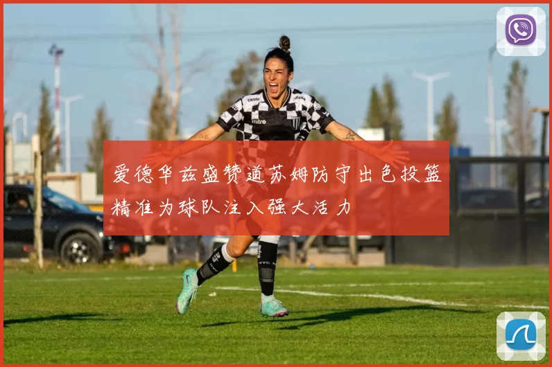 爱德华兹盛赞道苏姆防守出色投篮精准为球队注入强大活力