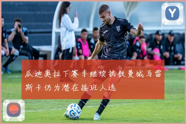 瓜迪奥拉下赛季继续执教曼城马雷斯卡仍为潜在接班人选