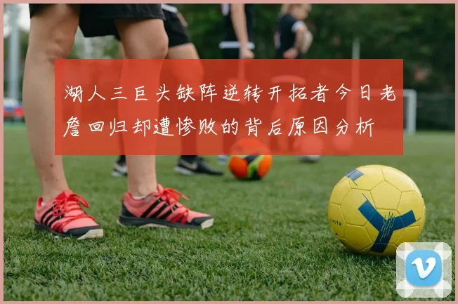 湖人三巨头缺阵逆转开拓者今日老詹回归却遭惨败的背后原因分析