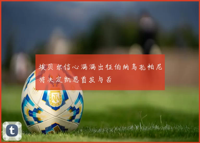 埃贝尔信心满满出征伯纳乌孔帕尼将决定凯恩首发与否