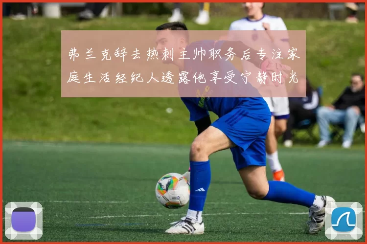弗兰克辞去热刺主帅职务后专注家庭生活经纪人透露他享受宁静时光