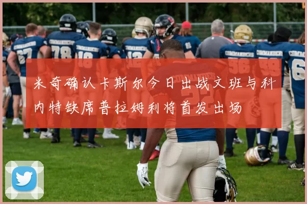 米奇确认卡斯尔今日出战文班与科内特缺席普拉姆利将首发出场