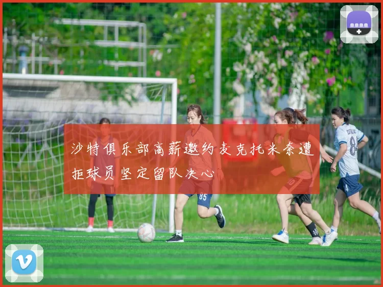 沙特俱乐部高薪邀约麦克托米奈遭拒球员坚定留队决心