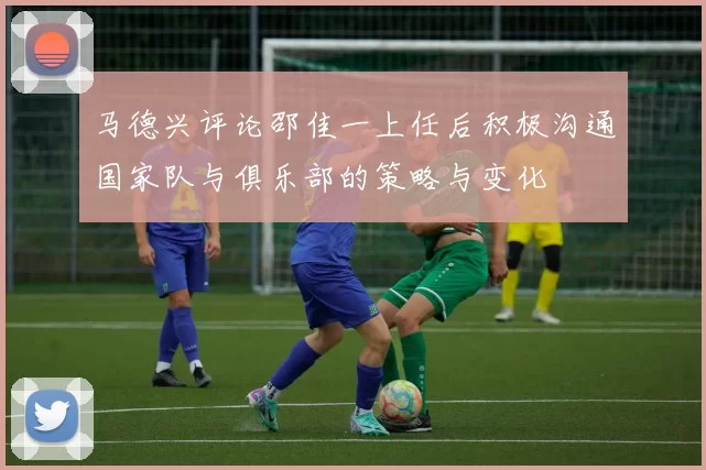 马德兴评论邵佳一上任后积极沟通国家队与俱乐部的策略与变化