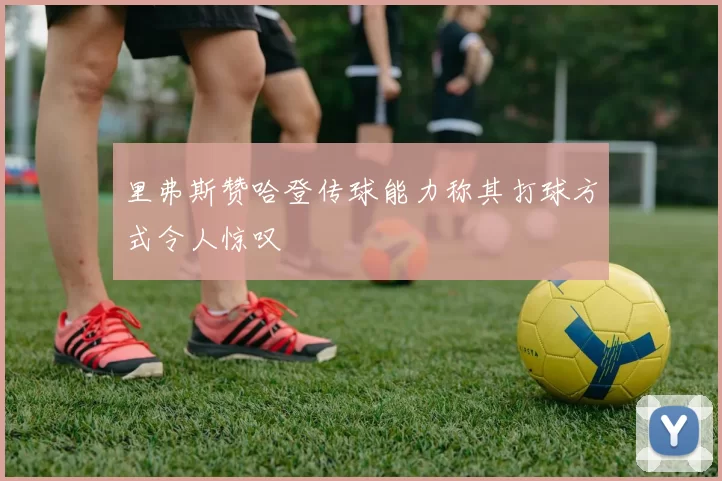 里弗斯赞哈登传球能力称其打球方式令人惊叹