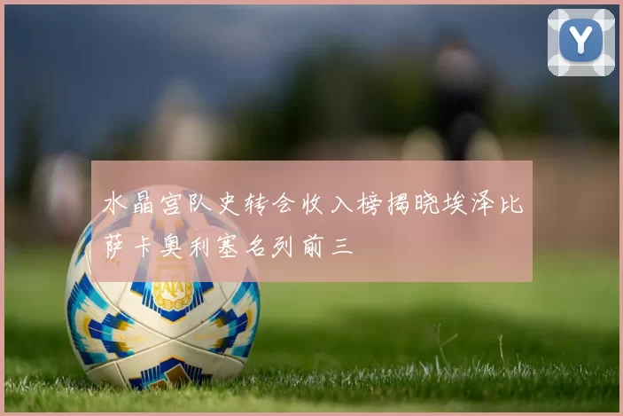 水晶宫队史转会收入榜揭晓埃泽比萨卡奥利塞名列前三