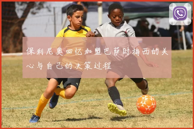 保利尼奥回忆加盟巴萨时梅西的关心与自己的决策过程