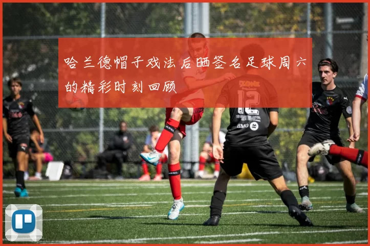 哈兰德帽子戏法后晒签名足球周六的精彩时刻回顾