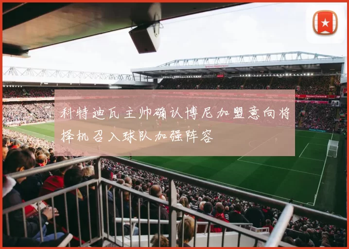 科特迪瓦主帅确认博尼加盟意向将择机召入球队加强阵容