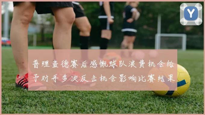 普理查德赛后感慨球队浪费机会给予对手多次反击机会影响比赛结果