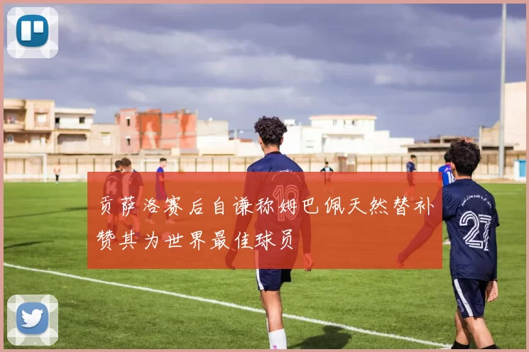 贡萨洛赛后自谦称姆巴佩天然替补赞其为世界最佳球员