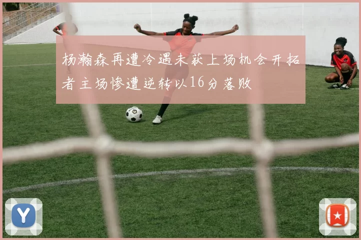 杨瀚森再遭冷遇未获上场机会开拓者主场惨遭逆转以16分落败