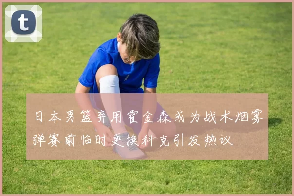 日本男篮弃用霍金森或为战术烟雾弹赛前临时更换科克引发热议