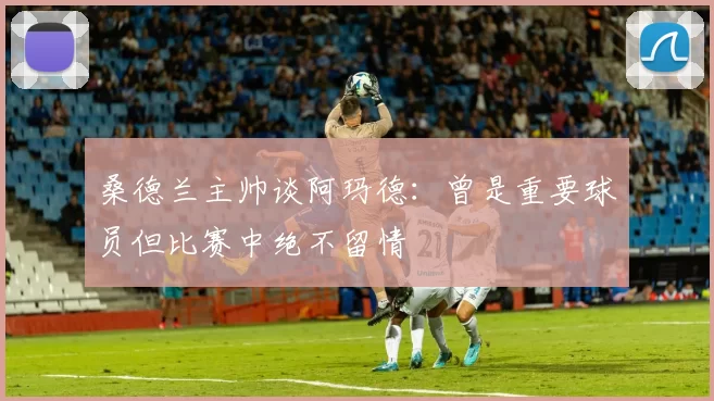 桑德兰主帅谈阿玛德：曾是重要球员但比赛中绝不留情