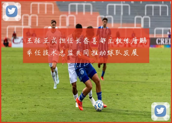 王栋正式担任长春喜都主教练唐鹏举任技术总监共同推动球队发展