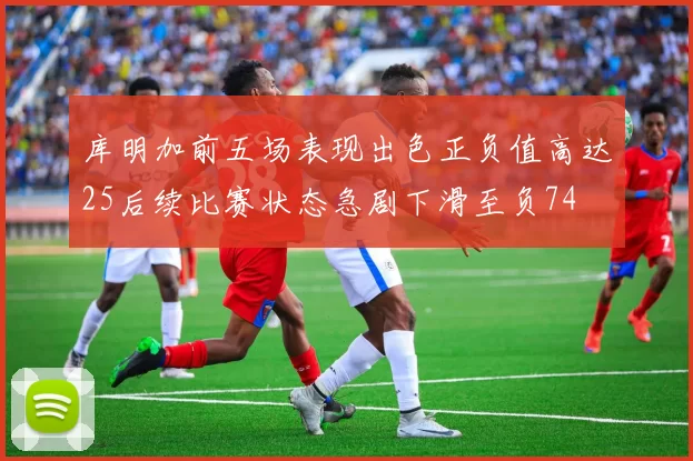 库明加前五场表现出色正负值高达25后续比赛状态急剧下滑至负74