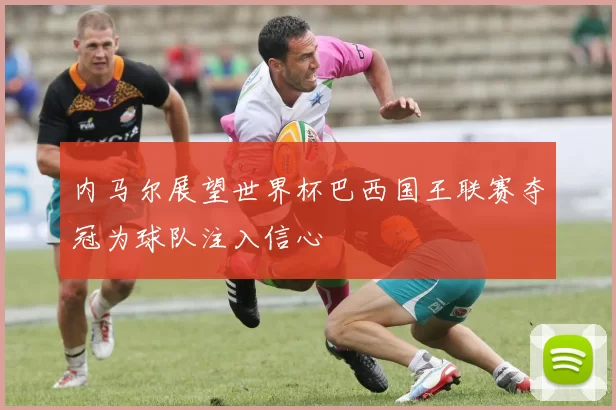 内马尔展望世界杯巴西国王联赛夺冠为球队注入信心