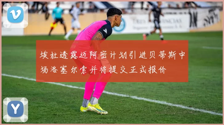 埃杜透露迈阿密计划引进贝蒂斯中场洛塞尔索并将提交正式报价