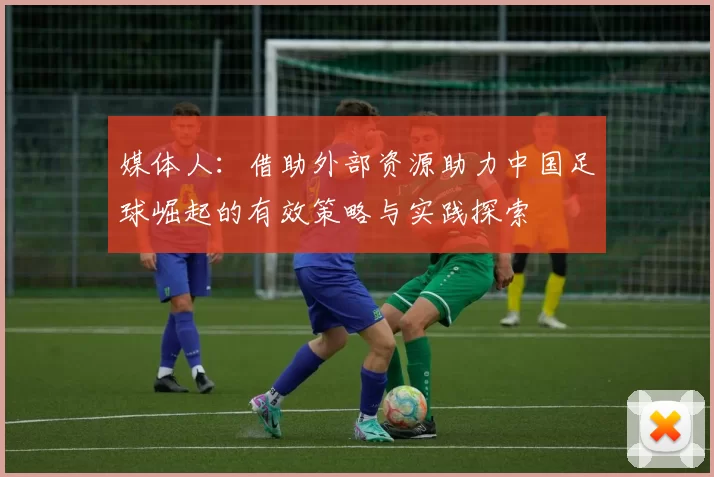 媒体人：借助外部资源助力中国足球崛起的有效策略与实践探索
