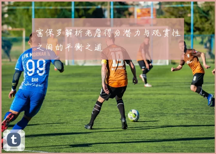 富保罗解析老詹得分潜力与观赏性之间的平衡之道